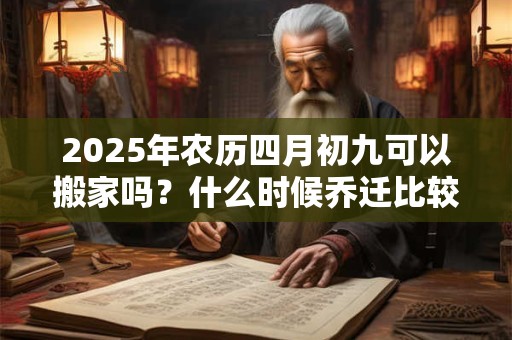 2025年农历四月初九可以搬家吗？什么时候乔迁比较好？