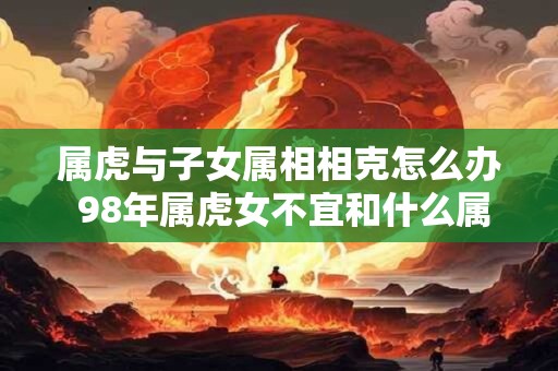属虎与子女属相相克怎么办 98年属虎女不宜和什么属相最配