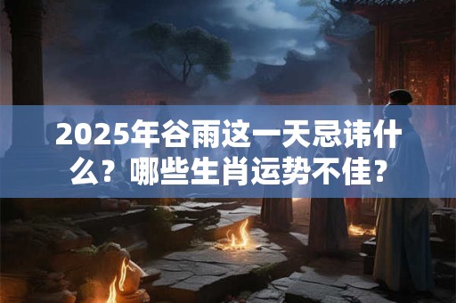 2025年谷雨这一天忌讳什么？哪些生肖运势不佳？