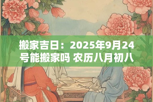 搬家吉日：2025年9月24号能搬家吗 农历八月初八日子好吗