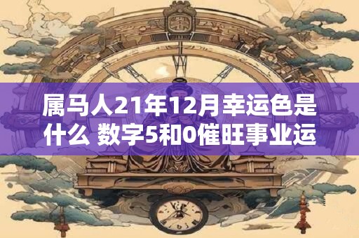 属马人21年12月幸运色是什么 数字5和0催旺事业运