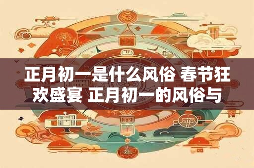 正月初一是什么风俗 春节狂欢盛宴 正月初一的风俗与庆祝