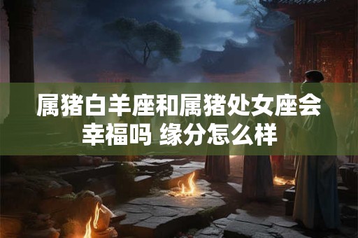 属猪白羊座和属猪处女座会幸福吗 缘分怎么样