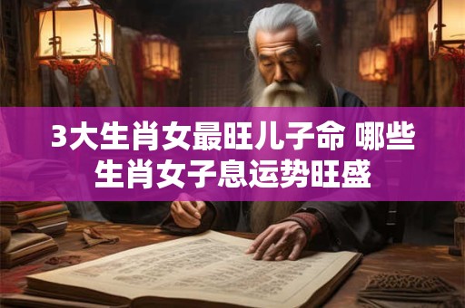 3大生肖女最旺儿子命 哪些生肖女子息运势旺盛