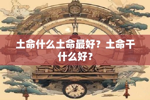 土命什么土命最好？土命干什么好？