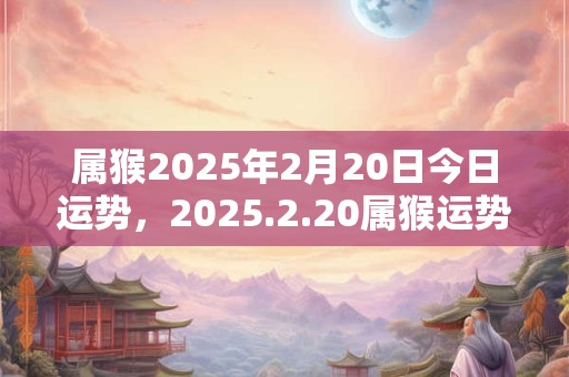 属猴2025年2月20日今日运势，2025.2.20属猴运势分析