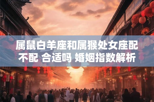 属鼠白羊座和属猴处女座配不配 合适吗 婚姻指数解析