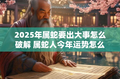 2025年属蛇要出大事怎么破解 属蛇人今年运势怎么样