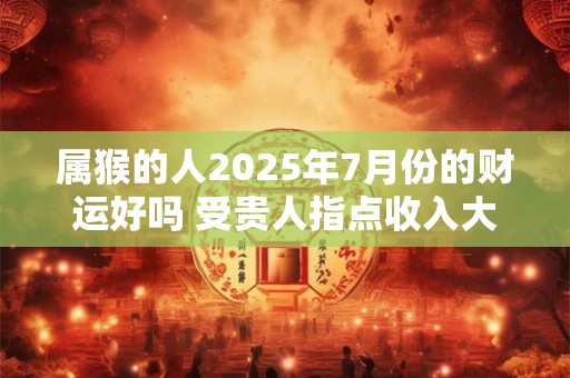 属猴的人2025年7月份的财运好吗 受贵人指点收入大增