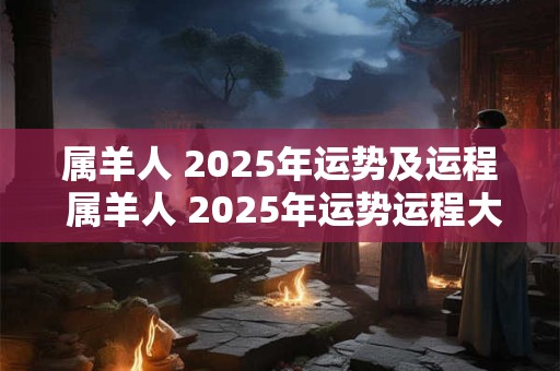 属羊人 2025年运势及运程 属羊人 2025年运势运程大师详解版