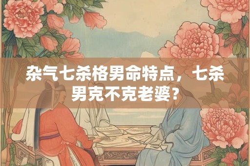 杂气七杀格男命特点，七杀男克不克老婆？