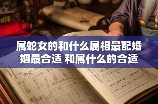 属蛇女的和什么属相最配婚姻最合适 和属什么的合适呢