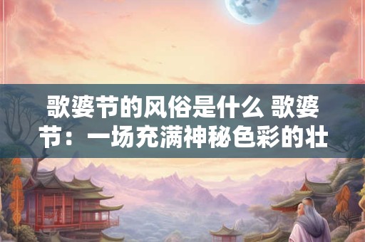 歌婆节的风俗是什么 歌婆节：一场充满神秘色彩的壮族狂欢