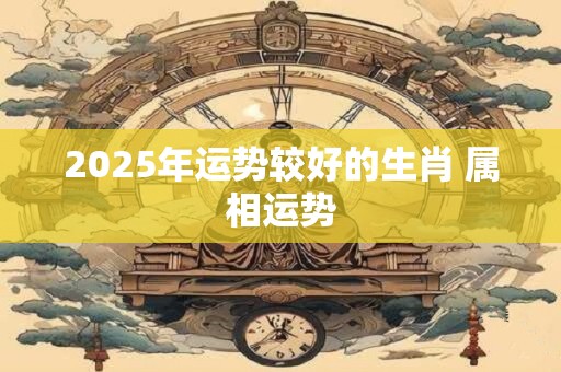 2025年运势较好的生肖 属相运势