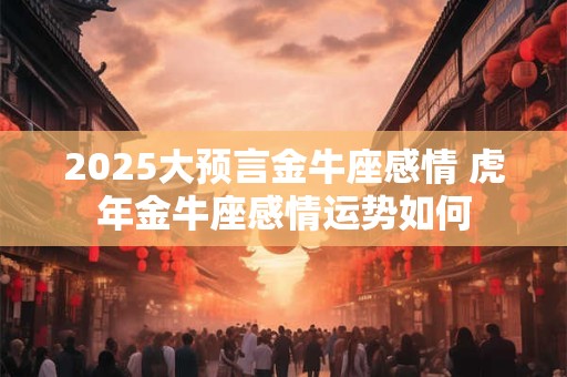 2025大预言金牛座感情 虎年金牛座感情运势如何 2025大预言金牛座感情 虎年金牛座感情运势如何
