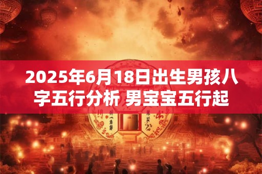2025年6月18日出生男孩八字五行分析 男宝宝五行起名大全