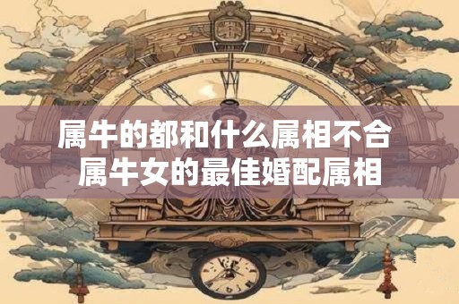属牛的都和什么属相不合 属牛女的最佳婚配属相