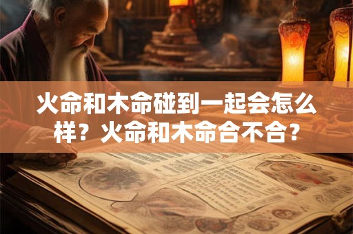 火命和木命碰到一起会怎么样？火命和木命合不合？
