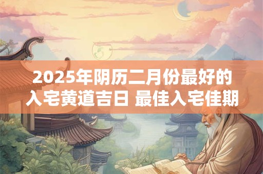 2025年阴历二月份最好的入宅黄道吉日 最佳入宅佳期