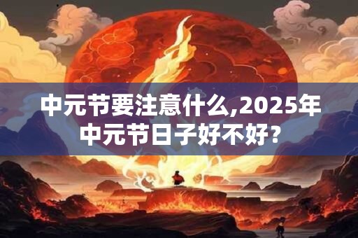 中元节要注意什么,2025年中元节日子好不好? 中元节要注意什么,2025年中元节日子好不好?