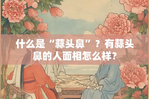 什么是“蒜头鼻”？有蒜头鼻的人面相怎么样？