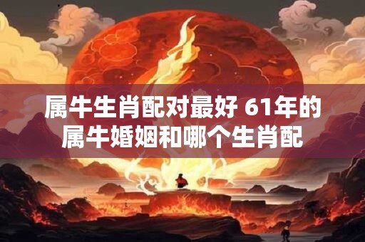 属牛生肖配对最好 61年的属牛婚姻和哪个生肖配