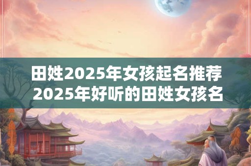 田姓2025年女孩起名推荐 2025年好听的田姓女孩名字分享