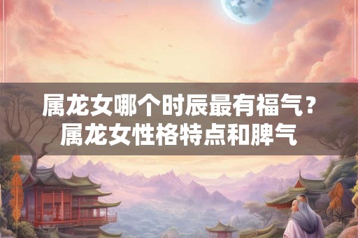 属龙女哪个时辰最有福气？属龙女性格特点和脾气
