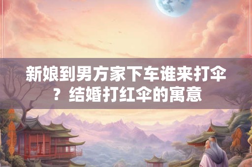 新娘到男方家下车谁来打伞?结婚打红伞的寓意 新娘到男方家下车谁来打伞?结婚打红伞的寓意