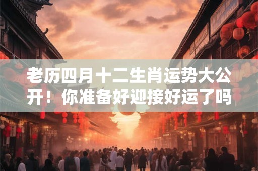 老历四月十二生肖运势大公开！你准备好迎接好运了吗