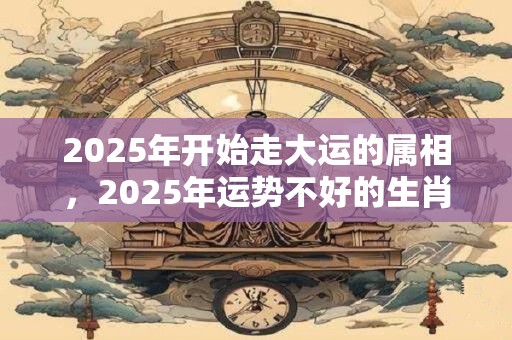 2025年开始走大运的属相，2025年运势不好的生肖