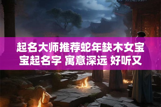 起名大师推荐蛇年缺木女宝宝起名字 寓意深远 好听又吉利！