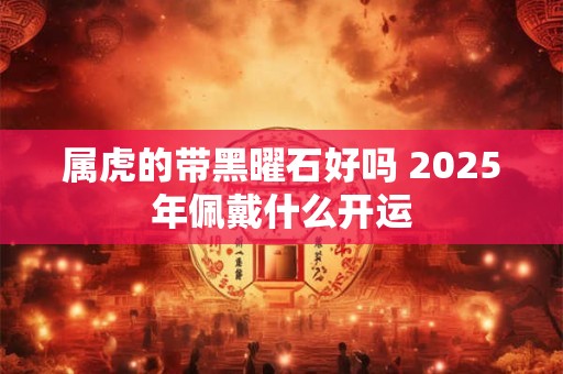 属虎的带黑曜石好吗 2025年佩戴什么开运 属虎的带黑曜石好吗 2025年佩戴什么开运