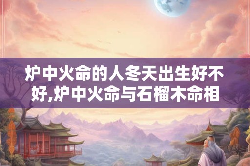 炉中火命的人冬天出生好不好,炉中火命与石榴木命相配吗？