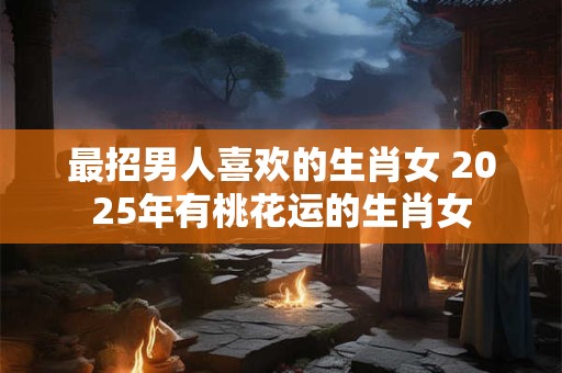 最招男人喜欢的生肖女 2025年有桃花运的生肖女