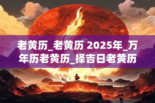 老黄历_老黄历 2025年_万年历老黄历_择吉日老黄历