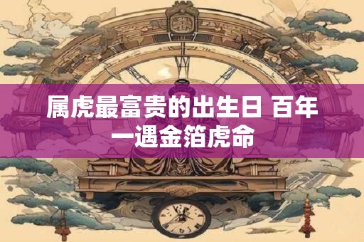 属虎最富贵的出生日 百年一遇金箔虎命 属虎最富贵的出生日 百年一遇金箔虎命