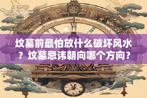 坟墓前最怕放什么破坏风水?坟墓忌讳朝向哪个方向? 坟墓前最怕放什么破坏风水?坟墓忌讳朝向哪个方向?