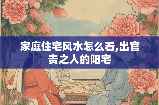 家庭住宅风水怎么看,出官贵之人的阳宅