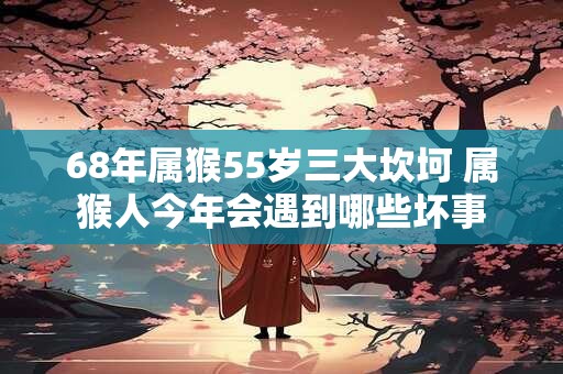 68年属猴55岁三大坎坷 属猴人今年会遇到哪些坏事