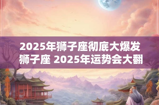 2025年狮子座彻底大爆发 狮子座 2025年运势会大翻身吗