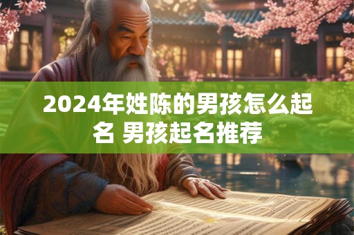 2024年姓陈的男孩怎么起名 男孩起名推荐 2024年姓陈的男孩怎么起名 男孩起名推荐