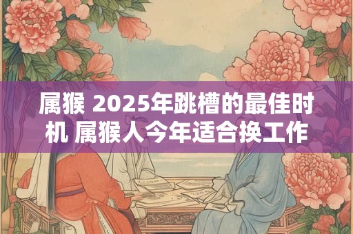 属猴 2025年跳槽的最佳时机 属猴人今年适合换工作吗
