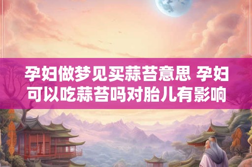 孕妇做梦见买蒜苔意思 孕妇可以吃蒜苔吗对胎儿有影响吗