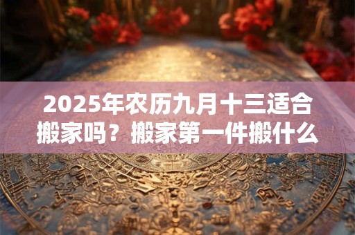 2025年农历九月十三适合搬家吗？搬家第一件搬什么最吉利？