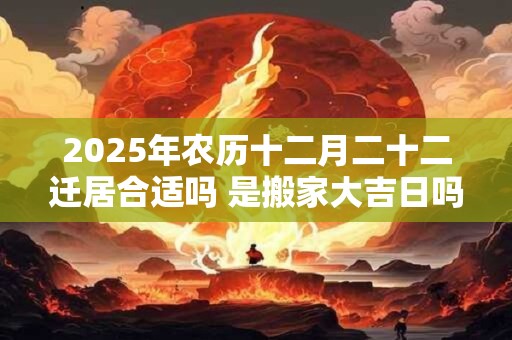 2025年农历十二月二十二迁居合适吗 是搬家大吉日吗