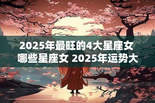 2025年最旺的4大星座女 哪些星座女 2025年运势大吉