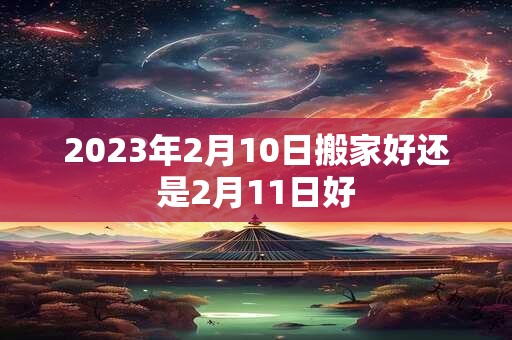 2023年2月10日搬家好还是2月11日好