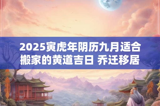 2025寅虎年阴历九月适合搬家的黄道吉日 乔迁移居大吉日 2025寅虎年阴历九月适合搬家的黄道吉日 乔迁移居大吉日