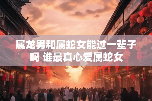 属龙男和属蛇女能过一辈子吗 谁最真心爱属蛇女